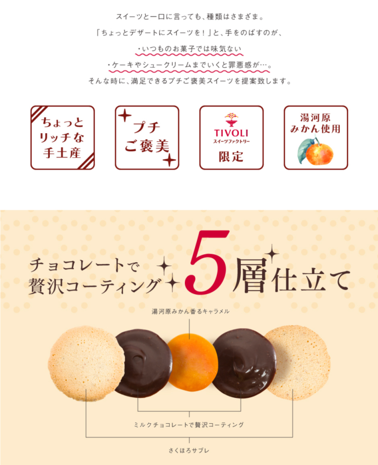 スイーツと一口に言っても、種類はさまざま。 「ちょっとデザートにスイーツを！」と手をのばすのが、 ・いつものお菓子では味気ない ・ケーキやシュークリームまでいくと罪悪感が・・・。 そんな時に、満足できるプチご褒美スイーツを提案致します。 ちょっとリッチな手土産 プチご褒美 TIVOLIスイーツファクトリー限定 湯河原みかん使用 チョコレートで贅沢コーティング 5層仕立て 湯河原みかん香るキャラメル ミルクチョコレートで贅沢コーティング さくほろサブレ