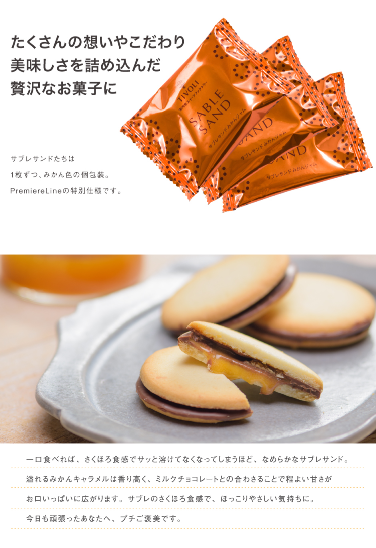 たくさんの想いやこだわり美味しさを詰め込んだ贅沢なお菓子に サブレサンドたちは1枚ずつ、みかん色の個包装。 PremiereLineの特別仕様です。 一口食べれば、さくほろ食感でサッと溶けてなくなってしまうほど、なめらかなサブレサンド。 溢れるみかんキャラメルは香り高く、ミルクチョコレートとの合わされることで程よい甘さがお口いっぱいに広がります。 サブレのさくほろ食感で、ほっこりやさしい気持ちに。 今日も頑張ったあなたへ、プチご褒美です。